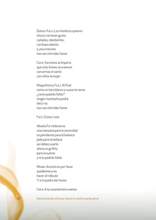 Dama 1 Fa Li: Los hombres quieren
chicas con buen gusto
calladas, obedientes
con buen aliento
y una cinturita
nos vas a brindar honor
Coro: Servimos al Imperio
que a los hunos va a vencer
con armas el varón
con niños la mujer
Maquillista y Fa Li: Al ﬁnal
como un loto blanco y suave te veras
¿como podrás fallar?
ningún muchacho podrá
decir no.
nos vas a brindar honor
Fa Li: Estas Lista
Abuela Fa: todavía no
una manzana para la serenidad
un pendiente para el balance
jade para la belleza
así debes usarlo
ahora un grillito
para la suerte
y ni tu podrás fallar
Mulan: Ancestros por favor
ayúdenme a no
hacer el ridículo
Ya mi padre dar honor
Coro: A la casamentera vamos
Desmontando a Disney: hacia el cuento coeducativo56
 