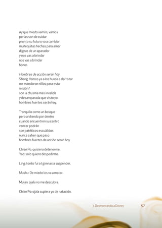 Ay que miedo vamos, vamos
perlas son de cuidar
pronto su futuro va a cambiar
muñequitas hechas para amar
dignas de un aparador
y nos vas a brindar
nos vas a brindar
honor.
Hombres de acción serán hoy
Shang:Vamos ya a los hunos a derrotar
me mandaron niñas para esta
misión?
son la chusma mas invalida
y desamparada que visto yo
hombres fuertes serán hoy.
Tranquilo como un bosque
pero ardiendo por dentro
cuando encuentren su centro
vencer podrán
son patéticos escuálidos
nunca saben que paso
hombres fuertes de acción serán hoy
Chien Po: quisiera detenerme.
Yao: solo quiero despedirme.
Ling: tonto fui a l gimnasia suspender.
Mushu: De miedo los va a matar.
Mulan: ojala no me descubra.
Chien Po: ojala supiera yo de natación.
3. Desmontando a Disney 57
 
