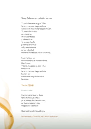 Shang: Debemos ser cual veloz torrente
Ycon la fuerza de un granTifón
feroces como un fuego ardiente
cumpliendo muy misteriosos la misión.
Ya pronto los hunos
nos atacaran
obedezcan todos
y sobrevivirán
Tú no estás hecho
para la guerra cruel
así que vete a casa
no hay tal virtud
Hombres fuertes de acción serán hoy.
Coro: Hombre ser
Debemos ser cual veloz torrente
Hombre ser
Ycon la fuerza de un granTifón
hombre ser
feroces como un fuego ardiente
hombre ser
cumpliendo muy misteriosos
la misión.
Tarzán(1999)
Enmicorazón
Como me apena verte llorar
toma mi mano, siéntela
yo te protejo de cualquier cosa,
no llores mas aquí estoy
frágil, dulce y sensual.
Quiero abrazarte, te protegeré
Desmontando a Disney: hacia el cuento coeducativo58
 