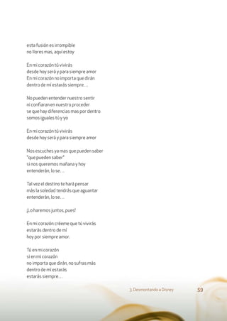 esta fusión es irrompible
no llores mas, aquí estoy
En mi corazón tú vivirás
desde hoy será y para siempre amor
En mi corazón no importa que dirán
dentro de mí estarás siempre…
No pueden entender nuestro sentir
ni conﬁaran en nuestro proceder
se que hay diferencias mas por dentro
somos iguales tú y yo
En mi corazón tú vivirás
desde hoy será y para siempre amor
Nos escuches ya mas que pueden saber
"que pueden saber"
si nos queremos mañana y hoy
entenderán, lo se…
Tal vez el destino te hará pensar
más la soledad tendrás que aguantar
entenderán, lo se…
¡Lo haremos juntos, pues!
En mi corazón créeme que tú vivirás
estarás dentro de mí
hoy por siempre amor.
Tú en mi corazón
si en mi corazón
no importa que dirán, no sufras más
dentro de mí estarás
estarás siempre…
3. Desmontando a Disney 59
 