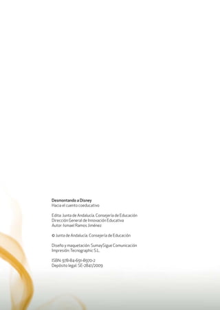 Desmontando a Disney
Hacia el cuento coeducativo
Edita: Junta de Andalucía. Consejería de Educación
Dirección General de Innovación Educativa
Autor: Ismael Ramos Jiménez
© Junta de Andalucía. Consejería de Educación
Diseño y maquetación: SumaySigue Comunicación
Impresión:Tecnographic S.L.
ISBN: 978-84-691-8970-2
Depósito legal: SE-2841/2009
 