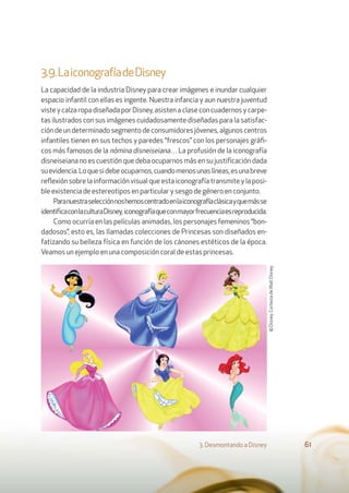3.9.LaiconografíadeDisney
La capacidad de la industria Disney para crear imágenes e inundar cualquier
espacio infantil con ellas es ingente. Nuestra infancia y aun nuestra juventud
viste y calza ropa diseñada por Disney, asisten a clase con cuadernos y carpe-
tas ilustrados con sus imágenes cuidadosamente diseñadas para la satisfac-
ción de un determinado segmento de consumidores jóvenes, algunos centros
infantiles tienen en sus techos y paredes “frescos” con los personajes gráﬁ-
cos más famosos de la nómina disneiseiana… La profusión de la iconografía
disneiseiana no es cuestión que deba ocuparnos más en su justiﬁcación dada
suevidencia.Loquesidebeocuparnos,cuandomenosunaslíneas,esunabreve
reﬂexión sobre la información visual que esta iconografía transmite y la posi-
ble existencia de estereotipos en particular y sesgo de género en conjunto.
Paranuestraselecciónnoshemoscentradoenlaiconografíaclásicayquemásse
identiﬁcaconlaculturaDisney, iconografíaqueconmayorfrecuenciaesreproducida.
Como ocurría en las películas animadas, los personajes femeninos “bon-
dadosos”, esto es, las llamadas colecciones de Princesas son diseñados en-
fatizando su belleza física en función de los cánones estéticos de la época.
Veamos un ejemplo en una composición coral de estas princesas.
3. Desmontando a Disney 61
©Disney.CortesíadeWaltDisney.
 