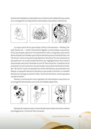 3. Desmontando a Disney 63
lizacióndelafealdadylaobesidadcomosinónimosdemaldad,Disneycuenta
en su iconografía con importantes estereotipos masculinos y femeninos.
La mayor parte de los personajes clásicos disneisianos —Mickey, Do-
nald, Goofy, etc.— están íntimamente ligados a estereotipos masculinos.
Estos personajes aparecen frecuentemente solos o en grupos masculinos
desarrollando actividades que tradicionalmente para el mundo Disney son
“de chicos” como es la práctica de deportes “de chicos”. En las ocasiones en
que aparecen con un personaje femenino, por regla general se nos muestra
al personaje masculino “llevando el control” de la situación. Cuando en otras
ocasiones se nos muestran a los personajes masculinos haciendo activida-
des “de chicas” como son ejemplo las tareas domésticas, jocosamente nos
dibujan un pequeño desastre doméstico que puede transmitir un también
desastroso mensaje a nuestros niños: “esto no es de chicos, mira lo que pasa
cuando lo hacéis”.
Veamos a continuación varios ejemplos de estereotipos masculinos en
la iconografía disneiseiana acerca de actividades deportivas.
Ejemplodecomposicionesmixtasdondeelpersonajemasculinoostenta
el protagonismo, “el control” de la situación.
©Disney.CortesíadeWaltDisney.©Disney.CortesíadeWaltDisney.
 