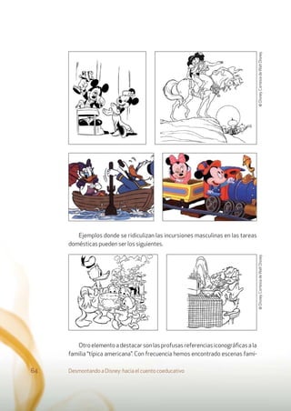 Ejemplos donde se ridiculizan las incursiones masculinas en las tareas
domésticas pueden ser los siguientes.
Otroelementoadestacarsonlasprofusasreferenciasiconográﬁcasala
familia “típica americana”. Con frecuencia hemos encontrado escenas fami-
Desmontando a Disney: hacia el cuento coeducativo64
©Disney.CortesíadeWaltDisney.©Disney.CortesíadeWaltDisney.
 
