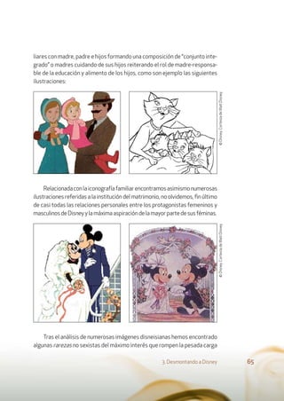 liares con madre, padre e hijos formando una composición de “conjunto inte-
grado” o madres cuidando de sus hijos reiterando el rol de madre-responsa-
ble de la educación y alimento de los hijos, como son ejemplo las siguientes
ilustraciones:
Relacionadaconlaiconografíafamiliarencontramosasimismonumerosas
ilustraciones referidas a la institución del matrimonio, no olvidemos, ﬁn último
de casi todas las relaciones personales entre los protagonistas femeninos y
masculinosdeDisneyylamáximaaspiracióndelamayorpartedesusféminas.
Tras el análisis de numerosas imágenes disneisianas hemos encontrado
algunas rarezas no sexistas del máximo interés que rompen la pesada carga
3. Desmontando a Disney 65
©Disney.CortesíadeWaltDisney.©Disney.CortesíadeWaltDisney.
 