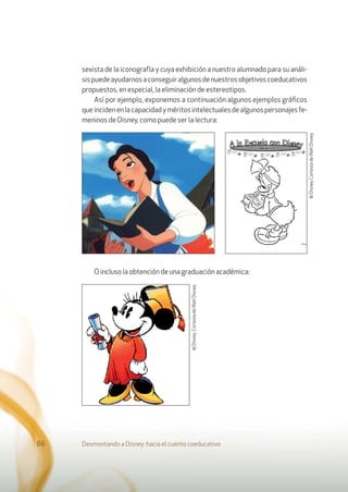 sexista de la iconografía y cuya exhibición a nuestro alumnado para su análi-
sispuedeayudarnosaconseguiralgunosdenuestrosobjetivoscoeducativos
propuestos, en especial, la eliminación de estereotipos.
Así por ejemplo, exponemos a continuación algunos ejemplos gráﬁcos
queincidenenlacapacidadyméritosintelectualesdealgunospersonajesfe-
meninos de Disney, como puede ser la lectura:
O incluso la obtención de una graduación académica:
Desmontando a Disney: hacia el cuento coeducativo66
©Disney.CortesíadeWaltDisney.
©Disney.CortesíadeWaltDisney.
 
