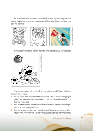 Enestemismosentidohemospodidodisfrutardealgunosdibujosdonde
eslaprotagonistafemenina,enunacomposiciónmixta,laqueostentaelcon-
trol. Por ejemplo:
Einclusodisfrutandodealgunosdeportesdeprácticahabitualporloschicos:
TrasestebreverecorridosobrelaiconografíaclásicadeDisneypodemos
concluir lo que sigue:
1. Laexistenciadenumerososestereotipos:las“chicasbuenas”songuapas
yrealizantareasdomésticas,las“chicasmalas”sonfeasylos“chicos”son
fuertes y valientes.
2. Que existen roles muy deﬁnidos: el femenino se inserta en el ámbito pri-
vado y el masculino en el público.
3. Queporotraparteexisteunaescasaiconografíaquerompeconlosestere-
otipos cuyo conocimiento y exhibición puede resultar del máximo interés.
3. Desmontando a Disney 67
©Disney.CortesíadeWaltDisney.
©Disney.CortesíadeWaltDisney.
 