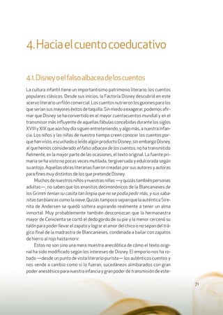 71
4.Haciaelcuentocoeducativo
4.1.Disneyoelfalsoalbaceadeloscuentos
La cultura infantil tiene un importantísimo patrimonio literario: los cuentos
populares clásicos. Desde sus inicios, la Factoría Disney descubrió en este
acervoliterariounﬁlóncomercial.Loscuentosnutrieronlosguionesparalos
queseríansusmayoreséxitosdetaquilla.Sinmiedoaexagerar,podemosaﬁr-
mar que Disney se ha convertido en el mayor cuentacuentos mundial y en el
transmisor más inﬂuyente de aquellas fábulas concebidas durante los siglos
XVIII y XIX que aún hoy día siguen entreteniendo, y algo más, a nuestra infan-
cia. Los niños y las niñas de nuestro tiempo creen conocer los cuentos por-
que han visto, escuchado o leído algún producto Disney; sin embargo Disney,
al que hemos considerado el falso albacea de los cuentos, no ha transmitido
ﬁelmente, en la mayor parte de las ocasiones, el texto original. La fuente pri-
maria se ha visto no pocas veces mutilada, tergiversada y edulcorada según
su antojo. Aquellas obras literarias fueron creadas por sus autores y autoras
para ﬁnes muy distintos de los que pretende Disney.
Muchosdenuestrosniñosynuestrasniñas—yquizástambiénpersonas
adultas—, no saben que los enanitos decimonónicos de la Blancanieves de
los Grimm tenían su casita tan limpia que no se podía pedir más, y sus saba-
nitastanblancascomolanieve.Quizás tampoco sepan que la auténtica Sire-
nita de Andersen se quedó soltera aspirando realmente a tener un alma
inmortal. Muy probablemente también desconozcan que la hermanastra
mayor de Cenicienta se cortó el dedo gordo de su pie y la menor cercenó su
talón para poder llevar el zapato y lograr el amor del chico o no sepan del trá-
gico ﬁnal de la madrastra de Blancanieves, condenada a bailar con zapatos
de hierro al rojo hasta morir.
Estos no son sino una mera muestra anecdótica de cómo el texto origi-
nal ha sido modiﬁcado según los intereses de Disney. El emporio nos ha ro-
bado —desde un punto de vista literario-purista— los auténticos cuentos y
nos vende a cambio como si lo fueran, sucedáneos almibarados con gran
poder anestésico para nuestra infancia y gran poder de transmisión de este-
 