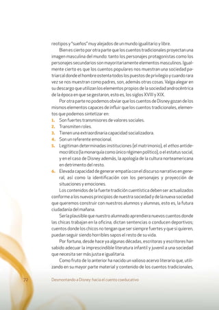 Desmontando a Disney: hacia el cuento coeducativo72
reotipos y “sueños” muy alejados de un mundo igualitario y libre.
Bienesciertoporotrapartequeloscuentostradicionalesproyectanuna
imagen masculina del mundo: tanto los personajes protagonistas como los
personajes secundarios son mayoritariamente elementos masculinos. Igual-
mente cierto es que los cuentos populares nos muestran una sociedad pa-
triarcaldondeelhombreostentatodoslospuestosdeprivilegioycuandorara
vez se nos muestran como padres, son, además otras cosas. Valga alegar en
su descargo que utilizan los elementos propios de la sociedad androcéntrica
de la época en que se gestaron, esto es, los siglos XVIII y XIX.
PorotrapartenopodemosobviarqueloscuentosdeDisneygozandelos
mismos elementos capaces de inﬂuir que los cuentos tradicionales, elemen-
tos que podemos sintetizar en:
1. Son fuertes transmisores de valores sociales.
2. Transmiten roles.
3. Tienen una extraordinaria capacidad socializadora.
4. Son un referente emocional.
5. Legitiman determinadas instituciones (el matrimonio), el ethos antide-
mocrático(lamonarquíacomoúnicorégimenpolítico),oelestatussocial,
y en el caso de Disney además, la apología de la cultura norteamericana
en detrimento del resto.
6. Elevadacapacidaddegenerarempatíaconeldiscursonarrativoengene-
ral, así como la identiﬁcación con los personajes y proyección de
situaciones y emociones.
Los contenidos de la fuerte tradición cuentística deben ser actualizados
conforme a los nuevos principios de nuestra sociedad y de la nueva sociedad
que queremos construir con nuestros alumnos y alumnas, esto es, la futura
ciudadanía del mañana.
Sería plausible que nuestro alumnado aprendiera nuevos cuentos donde
las chicas trabajan en la oﬁcina, dictan sentencias o conducen deportivos;
cuentos donde los chicos no tengan que ser siempre fuertes y que si quieren,
puedan seguir siendo horribles sapos el resto de su vida.
Por fortuna, desde hace ya algunas décadas, escritoras y escritores han
sabido adecuar la imprescindible literatura infantil y juvenil a una sociedad
que necesita ser más justa e igualitaria.
Como fruto de lo anterior ha nacido un valioso acervo literario que, utili-
zando en su mayor parte material y contenido de los cuentos tradicionales,
 