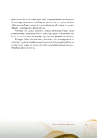 4. Hacia el cuento coeducativo 73
pone de maniﬁesto los estereotipos históricos presentes en las fuentes clá-
sicas para posteriormente reelaborarlos en concordancia con una sociedad
másigualitaria.Podemosresumirquesetratadeunarelecturadeloscuentos
clásicos y una reescritura de los mismos.
Al ﬁnal de este capítulo exponemos una relación bibliográﬁca de títulos
pertenecientesalaliteraturainfantilyjuvenilcuyalecturaconsideramosade-
cuada por su naturaleza no sexista en algunos casos, y coeducativa en otros.
Al margen de la conveniencia de que estas lecturas sean ya parte de los
materiales curriculares del aula, queremos proponer la dramatización de los
cuentos como una de las formas más idóneas para la consecución de nues-
tros objetivos coeducativos.
 