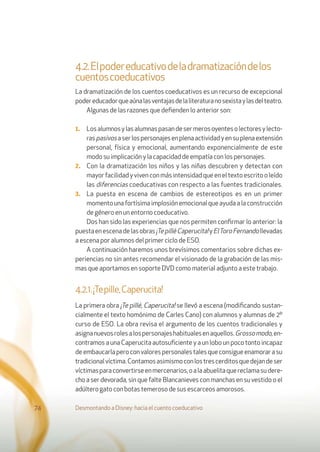 Desmontando a Disney: hacia el cuento coeducativo74
4.2.Elpodereducativodeladramatizacióndelos
cuentoscoeducativos
La dramatización de los cuentos coeducativos es un recurso de excepcional
podereducadorqueaúnalasventajasdelaliteraturanosexistaylasdelteatro.
Algunas de las razones que deﬁenden lo anterior son:
1. Losalumnosylasalumnaspasandesermerosoyentesolectoresylecto-
raspasivosaserlospersonajesenplenaactividadyensuplenaextensión
personal, física y emocional, aumentando exponencialmente de este
modo su implicación y la capacidad de empatía con los personajes.
2. Con la dramatización los niños y las niñas descubren y detectan con
mayor facilidad y viven con más intensidad que en el texto escrito o leído
las diferencias coeducativas con respecto a las fuentes tradicionales.
3. La puesta en escena de cambios de estereotipos es en un primer
momentounafortísimaimplosiónemocionalqueayudaalaconstrucción
de género en un entorno coeducativo.
Dos han sido las experiencias que nos permiten conﬁrmar lo anterior: la
puestaenescenadelasobras¡TepilléCaperucita!yElToroFernandollevadas
a escena por alumnos del primer ciclo de ESO.
A continuación haremos unos brevísimos comentarios sobre dichas ex-
periencias no sin antes recomendar el visionado de la grabación de las mis-
mas que aportamos en soporte DVD como material adjunto a este trabajo.
4.2.1.¡Tepille,Caperucita!
La primera obra ¡Te pillé, Caperucita! se llevó a escena (modiﬁcando sustan-
cialmente el texto homónimo de Carles Cano) con alumnos y alumnas de 2º
curso de ESO. La obra revisa el argumento de los cuentos tradicionales y
asignanuevosrolesalospersonajeshabitualesenaquellos.Grossomodo,en-
contramos a una Caperucita autosuﬁciente y a un lobo un poco tonto incapaz
deembaucarlaperoconvalorespersonalestalesqueconsigueenamorarasu
tradicionalvíctima.Contamosasimismoconlostrescerditosquedejandeser
víctimasparaconvertirseenmercenarios,oalaabuelitaquereclamasudere-
cho a ser devorada, sin que falte Blancanieves con manchas en su vestido o el
adúltero gato con botas temeroso de sus escarceos amorosos.
 