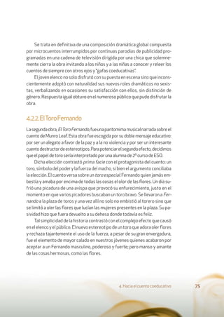 4. Hacia el cuento coeducativo 75
Se trata en deﬁnitiva de una composición dramática global compuesta
por microcuentos interrumpidos por continuas parodias de publicidad pro-
gramadas en una cadena de televisión dirigida por una chica que solemne-
mente cierra la obra invitando a los niños y a las niñas a conocer y releer los
cuentos de siempre con otros ojos y “gafas coeducativas”.
El joven elenco no solo disfrutó con su puesta en escena sino que incons-
cientemente adoptó con naturalidad sus nuevos roles dramáticos no sexis-
tas, verbalizando en ocasiones su satisfacción con ellos, sin distinción de
género.Respuestaigualobtuvoenelnumerosopúblicoquepudodisfrutarla
obra.
4.2.2.ElToroFernando
Lasegundaobra,ElToroFernando,fueunapantomimamusicalnarradasobreel
cuento de Munro Leaf. Esta obra fue escogida por su doble mensaje educativo:
por ser un alegato a favor de la paz y a la no violencia y por ser un interesante
cuentodestructordeestereotipos.Parapotenciarelsegundoefecto,decidimos
queelpapeldetoroseríainterpretadoporunaalumnade2ºcursodeESO.
Dicha elección contrastó prima facie con el protagonista del cuento: un
toro, símbolo del poder y la fuerza del macho, si bien el argumento conciliaba
laelección.Elcuentoversasobreuntoroespecial:Fernandoquienjamásem-
bestía y amaba por encima de todas las cosas el olor de las ﬂores. Un día su-
frió una picadura de una avispa que provocó su enfurecimiento, justo en el
momento en que varios picadores buscaban un toro bravo. Se llevaron a Fer-
nando a la plaza de toros y una vez allí no solo no embistió al torero sino que
se limitó a oler las ﬂores que lucían las mujeres presentes en la plaza. Su pa-
sividad hizo que fuera devuelto a su dehesa donde todavía es feliz.
Tal simplicidad de la historia contrastó con el complejo efecto que causó
enelelencoyelpúblico.Elnuevoestereotipodeuntoroqueadoraolerﬂores
y rechaza tajantemente el uso de la fuerza, a pesar de su gran envergadura,
fue el elemento de mayor calado en nuestros jóvenes quienes acabaron por
aceptar a un Fernando masculino, poderoso y fuerte; pero manso y amante
de las cosas hermosas, como las ﬂores.
 