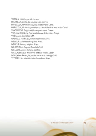 TURIN, A. Violeta querida. Lumen.
URBANEGA, Emilio. La selva de Sara. Serres.
URROZOLA, Mª José. Guía para chicas. Maite Canal.
URRUZOLA, Mª José. Aprendiendo a amar desde el aula. Maite Canal.
VANDERBEKE, Brigit. Mejillones para cenar. Emece.
VIAS MAHOU, Berta. Fuera del alcance de los niños. Anaya.
VRIES, A. de. Complice. S.M.
WADDELL, Martin. La princesa peleona. Anaya.
WELLS, R. Julieta estate quieta. Altea.
WELLS, R. Lucas yVirginia. Altea.
WILKON, Piotr. La gata Rosalinda. S.M.
WILSDOR, Anne. Filomena. Destino.
WILSON, Eric. Las detectives de tejas verdes. Labor.
WOLF, Klaus-Peter. ¡No podéis hacer esto conmigo! S.M.
YEOMÁN J. La rebelión de las lavanderas. Altea.
4. Hacia el cuento coeducativo 83
 