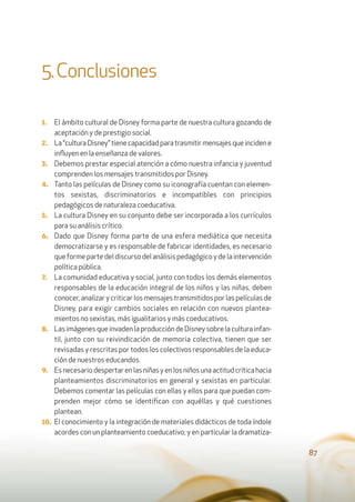 87
5.Conclusiones
1. El ámbito cultural de Disney forma parte de nuestra cultura gozando de
aceptación y de prestigio social.
2. La“culturaDisney”tienecapacidadparatrasmitirmensajesqueincidene
inﬂuyen en la enseñanza de valores.
3. Debemos prestar especial atención a cómo nuestra infancia y juventud
comprenden los mensajes transmitidos por Disney.
4. Tanto las películas de Disney como su iconografía cuentan con elemen-
tos sexistas, discriminatorios e incompatibles con principios
pedagógicos de naturaleza coeducativa.
5. La cultura Disney en su conjunto debe ser incorporada a los currículos
para su análisis crítico.
6. Dado que Disney forma parte de una esfera mediática que necesita
democratizarse y es responsable de fabricar identidades, es necesario
que forme parte del discurso del análisis pedagógico y de la intervención
política pública.
7. La comunidad educativa y social, junto con todos los demás elementos
responsables de la educación integral de los niños y las niñas, deben
conocer, analizar y criticar los mensajes transmitidos por las películas de
Disney, para exigir cambios sociales en relación con nuevos plantea-
mientos no sexistas, más igualitarios y más coeducativos.
8. LasimágenesqueinvadenlaproduccióndeDisneysobrelaculturainfan-
til, junto con su reivindicación de memoria colectiva, tienen que ser
revisadas y rescritas por todos los colectivos responsables de la educa-
ción de nuestros educandos.
9. Esnecesariodespertarenlasniñasyenlosniñosunaactitudcríticahacia
planteamientos discriminatorios en general y sexistas en particular.
Debemos comentar las películas con ellas y ellos para que puedan com-
prenden mejor cómo se identiﬁcan con aquéllas y qué cuestiones
plantean.
10. El conocimiento y la integración de materiales didácticos de toda índole
acordes con un planteamiento coeducativo; y en particular la dramatiza-
 