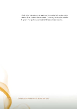 Desmontando a Disney: hacia el cuento coeducativo88
cióndesituacionesytextosnosexistas,constituyenunadelasherramien-
tas educativas y creativas más idóneas y eﬁcaces para una construcción
degéneromásigualitariadentrodel ámbitoescolarcoeducativo.
 