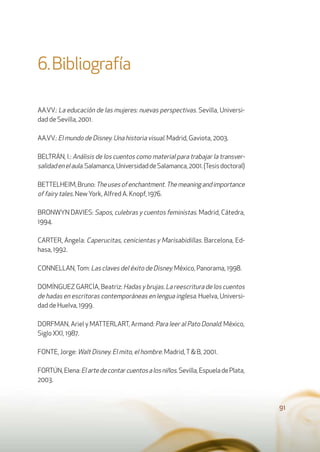 6.Bibliografía
AA.VV.: La educación de las mujeres: nuevas perspectivas. Sevilla, Universi-
dad de Sevilla, 2001.
AA.VV.: El mundo de Disney. Una historia visual. Madrid, Gaviota, 2003.
BELTRÁN, I.: Análisis de los cuentos como material para trabajar la transver-
salidadenelaula.Salamanca,UniversidaddeSalamanca,2001.(Tesisdoctoral)
BETTELHEIM,Bruno:Theusesofenchantment.Themeaningandimportance
of fairy tales. New York, Alfred A. Knopf, 1976.
BRONWYN DAVIES: Sapos, culebras y cuentos feministas. Madrid, Cátedra,
1994.
CARTER, Ángela: Caperucitas, cenicientas y Marisabidillas. Barcelona, Ed-
hasa, 1992.
CONNELLAN,Tom: Las claves del éxito de Disney. México, Panorama, 1998.
DOMÍNGUEZ GARCÍA, Beatriz: Hadas y brujas. La reescritura de los cuentos
de hadas en escritoras contemporáneas en lengua inglesa. Huelva, Universi-
dad de Huelva, 1999.
DORFMAN, Ariel y MATTERLART, Armand: Para leer al Pato Donald. México,
Siglo XXI, 1987.
FONTE, Jorge: Walt Disney. El mito, el hombre. Madrid,T& B, 2001.
FORTÚN,Elena:Elartedecontarcuentosalosniños.Sevilla,EspueladePlata,
2003.
91
 