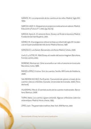 GÁRATE, M.: La comprensión de los cuentos en los niños. Madrid, Siglo XXI,
1994.
GARCÍA-LAGO,V.: Eduquemos en prejuicios o educamos en valores. Madrid,
Educación y Futuro nº 7, 2002, (pp. 63-73).
GIROUX, Henry A.: El ratoncito feroz. Disney o el ﬁn de la inocencia. Madrid,
Fundación Germán Ruipérez, 2001.
GÓMEZ, M.: El protagonista-niño en la litearura infantil del siglo XX. Inciden-
cias en la personalidad del niño lector. Madrid, Nancea, 1987.
GONZÁLEZ, Luís Daniel: Bienvenidos a la ﬁesta. Madrid, Schola, 2006.
Lluch,G.yJUTGE,M.:WaltDisney:elcreadordelnostreimaginari.Barcelona,
Faristol, 42,6-9, 2002.
MORENO, Montserrat: Cómo se enseña a ser niña: el sexismo en la escuela.
Barcelona, Icaria, 1986.
RAMOS LÓPEZ, Cristina: Vivir los cuentos. Sevilla, IAM-Junta de Andalucía,
2006.
SALMERÓN VÍLCHEZ, Puriﬁcación: Transmisión de valores a través de los
cuentos clásicos infantiles. Granada, Universidad de Granada, 2006. (Tesis
doctoral).
VILADOMIU, Mercè: El sentido oculto de los cuentos tradicionales. Barce-
lona, Obelisco, 2006
TURIN, Adela: Los cuentos siguen contando. Algunas reﬂexiones sobre los
estereotipos. Madrid, Horas y horas, 1995.
ZIPES, Jack: The great tales tradition. New York,WWNorton, 2001.
Desmontando a Disney: hacia el cuento coeducativo92
 