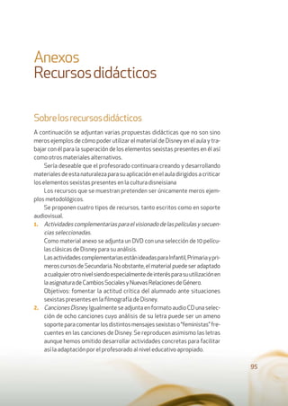 Anexos
Recursosdidácticos
Sobrelosrecursosdidácticos
A continuación se adjuntan varias propuestas didácticas que no son sino
meros ejemplos de cómo poder utilizar el material de Disney en el aula y tra-
bajar con él para la superación de los elementos sexistas presentes en él así
como otros materiales alternativos.
Sería deseable que el profesorado continuara creando y desarrollando
materialesdeestanaturalezaparasuaplicaciónenelauladirigidosacriticar
los elementos sexistas presentes en la cultura disneisiana
Los recursos que se muestran pretenden ser únicamente meros ejem-
plos metodológicos.
Se proponen cuatro tipos de recursos, tanto escritos como en soporte
audiovisual.
1. Actividadescomplementariasparaelvisionadodelaspelículasysecuen-
cias seleccionadas.
Como material anexo se adjunta un DVD con una selección de 10 pelícu-
las clásicas de Disney para su análisis.
LasactividadescomplementariasestánideadasparaInfantil,Primariaypri-
meros cursos de Secundaria. No obstante, el material puede ser adaptado
acualquierotronivelsiendoespecialmentedeinterésparasuutilizaciónen
laasignaturadeCambiosSocialesyNuevasRelacionesdeGénero.
Objetivos: fomentar la actitud crítica del alumnado ante situaciones
sexistas presentes en la ﬁlmografía de Disney.
2. CancionesDisney.Igualmente se adjunta en formato audio CD una selec-
ción de ocho canciones cuyo análisis de su letra puede ser un ameno
soporteparacomentarlosdistintosmensajessexistaso“feministas”fre-
cuentes en las canciones de Disney. Se reproducen asimismo las letras
aunque hemos omitido desarrollar actividades concretas para facilitar
así la adaptación por el profesorado al nivel educativo apropiado.
95
 