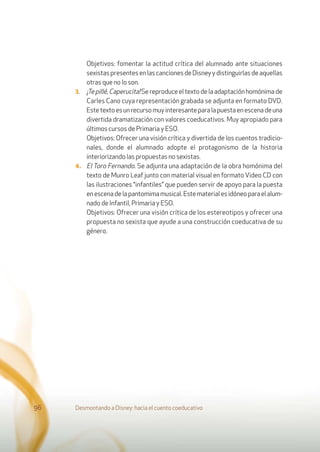 Objetivos: fomentar la actitud crítica del alumnado ante situaciones
sexistas presentes en las canciones de Disney y distinguirlas de aquellas
otras que no lo son.
3. ¡Tepillé,Caperucita!Sereproduceeltextodelaadaptaciónhomónimade
Carles Cano cuya representación grabada se adjunta en formato DVD.
Estetextoesunrecursomuyinteresanteparalapuestaenescenadeuna
divertida dramatización con valores coeducativos. Muy apropiado para
últimos cursos de Primaria y ESO.
Objetivos: Ofrecer una visión crítica y divertida de los cuentos tradicio-
nales, donde el alumnado adopte el protagonismo de la historia
interiorizando las propuestas no sexistas.
4. El Toro Fernando. Se adjunta una adaptación de la obra homónima del
texto de Munro Leaf junto con material visual en formato Video CD con
las ilustraciones “infantiles” que pueden servir de apoyo para la puesta
enescenadelapantomimamusical.Estematerialesidóneoparaelalum-
nado de Infantil, Primaria y ESO.
Objetivos: Ofrecer una visión crítica de los estereotipos y ofrecer una
propuesta no sexista que ayude a una construcción coeducativa de su
género.
Desmontando a Disney: hacia el cuento coeducativo96
 