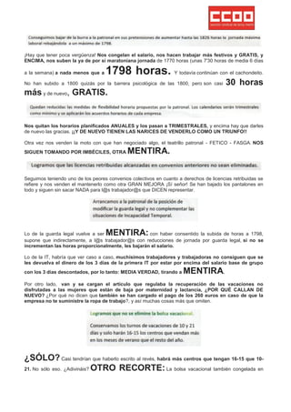 ¡Hay que tener poca vergüenza! Nos congelan el salario, nos hacen trabajar más festivos y GRATIS, y
ENCIMA, nos suben la ya de por sí maratoniana jornada de 1770 horas (unas 7'30 horas de media 6 días

a la semana) a nada menos que a    1798 horas. Y todavía continúan con el cachondeito.
No han subido a 1800 quizás por la barrera psicológica de las 1800, pero son casi       30 horas
más y de nuevo, GRATIS.


Nos quitan los horarios planificados ANUALES y los pasan a TRIMESTRALES, y encima hay que darles
de nuevo las gracias. ¡¡Y DE NUEVO TIENEN LAS NARICES DE VENDERLO COMO UN TRIUNFO!!

Otra vez nos venden la moto con que han negociado algo, el teatrillo patronal - FETICO - FASGA. NOS
SIGUEN TOMANDO POR IMBÉCILES, OTRA           MENTIRA.


Seguimos teniendo uno de los peores convenios colectivos en cuanto a derechos de licencias retribuidas se
refiere y nos venden el mantenerlo como otra GRAN MEJORA ¡Sí señor! Se han bajado los pantalones en
todo y siguen sin sacar NADA para l@s trabajador@s que DICEN representar.




Lo de la guarda legal vuelve a ser MENTIRA:         con haber consentido la subida de horas a 1798,
supone que indirectamente, a l@s trabajador@s con reducciones de jornada por guarda legal, si no se
incrementan las horas proporcionalmente, les bajarán el salario.

Lo de la IT, habría que ver caso a caso, muchísimos trabajadores y trabajadoras no consiguen que se
les devuelva el dinero de los 3 días de la primera IT por estar por encima del salario base de grupo
con los 3 días descontados, por lo tanto: MEDIA VERDAD, tirando a    MENTIRA.
Por otro lado, van y se cargan el artículo que regulaba la recuperación de las vacaciones no
disfrutadas a las mujeres que están de baja por maternidad y lactancia, ¿POR QUÉ CALLAN DE
NUEVO? ¿Por qué no dicen que también se han cargado el pago de los 260 euros en caso de que la
empresa no te suministre la ropa de trabajo?, y así muchas cosas más que omiten.




¿SÓLO? Casi tendrían que haberlo escrito al revés, habrá más centros que tengan 16-15 que 10-
21. No sólo eso. ¿Adivináis? OTRO RECORTE: La bolsa vacacional también congelada en
 