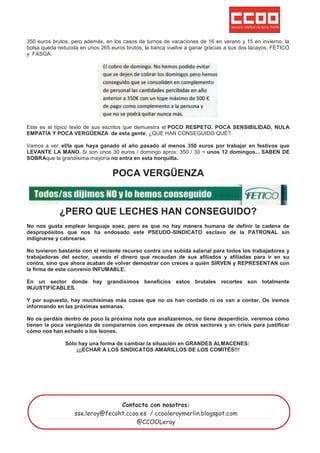 350 euros brutos, pero además, en los casos de turnos de vacaciones de 16 en verano y 15 en invierno, la
bolsa queda reducida en unos 265 euros brutos, la banca vuelve a ganar gracias a sus dos lacayos, FETICO
y FASGA.




Este es el típico texto de sus escritos que demuestra el POCO RESPETO, POCA SENSIBILIDAD, NULA
EMPATÍA Y POCA VERGÜENZA de esta gente, ¿QUE HAN CONSEGUIDO QUÉ?

Vamos a ver, el/la que haya ganado el año pasado al menos 350 euros por trabajar en festivos que
LEVANTE LA MANO. Si son unos 30 euros / domingo aprox: 350 / 30 = unos 12 domingos... SABEN DE
SOBRAque la grandísima mayoría no entra en esta horquilla.


                                 POCA VERGÜENZA


            ¿PERO QUE LECHES HAN CONSEGUIDO?
No nos gusta emplear lenguaje soez, pero es que no hay manera humana de definir la cadena de
despropósitos que nos ha endosado este PSEUDO-SINDICATO esclavo de la PATRONAL sin
indignarse y cabrearse.

No tuvieron bastante con el reciente recurso contra una subida salarial para todos los trabajadores y
trabajadoras del sector, usando el dinero que recaudan de sus afiliados y afiliadas para ir en su
contra, sino que ahora acaban de volver demostrar con creces a quién SIRVEN y REPRESENTAN con
la firma de este convenio INFUMABLE.

En un sector donde hay grandísimos beneficios estos brutales recortes son totalmente
INJUSTIFICABLES.

Y por supuesto, hay muchísimas más cosas que no os han contado ni os van a contar. Os iremos
informando en las próximas semanas.

No os perdáis dentro de poco la próxima nota que analizaremos, no tiene desperdicio, veremos cómo
tienen la poca vergüenza de compararnos con empresas de otros sectores y en crisis para justificar
cómo nos han echado a los leones.

               Sólo hay una forma de cambiar la situación en GRANDES ALMACENES:
                   ¡¡¡ECHAR A LOS SINDICATOS AMARILLOS DE LOS COMITÉS!!!
 