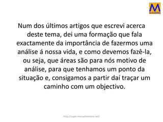 Num dos últimos artigos que escrevi acerca
deste tema, dei uma formação que fala
exactamente da importância de fazermos uma
análise á nossa vida, e como devemos fazê-la,
ou seja, que áreas são para nós motivo de
análise, para que tenhamos um ponto da
situação e, consigamos a partir daí traçar um
caminho com um objectivo.
http://super.manuelmanero.net/
 