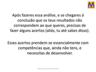 Após fazeres essa análise, e se chegares á
conclusão que os teus resultados não
correspondem ao que queres, precisas de
fazer alguns acertos (aliás, tu até sabes disso).
Esses acertos prendem-se essencialmente com
competências que, ainda não tens, e
necessitas de desenvolver.
http://super.manuelmanero.net/
 