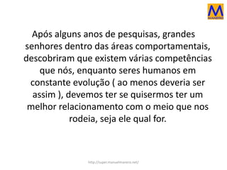 Após alguns anos de pesquisas, grandes
senhores dentro das áreas comportamentais,
descobriram que existem várias competências
que nós, enquanto seres humanos em
constante evolução ( ao menos deveria ser
assim ), devemos ter se quisermos ter um
melhor relacionamento com o meio que nos
rodeia, seja ele qual for.
http://super.manuelmanero.net/
 