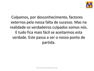 Culpamos, por desconhecimento, factores
externos pela nossa falta de sucesso. Mas na
realidade os verdadeiros culpados somos nós.
E tudo fica mais fácil se aceitarmos esta
verdade. Este passa a ser o nosso ponto de
partida.
http://super.manuelmanero.net/
 