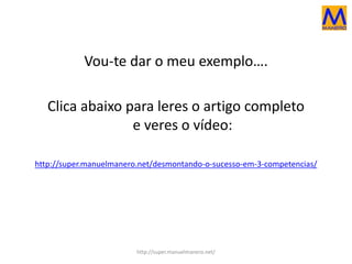 Vou-te dar o meu exemplo….
Clica abaixo para leres o artigo completo
e veres o vídeo:
http://super.manuelmanero.net/desmontando-o-sucesso-em-3-competencias/
http://super.manuelmanero.net/
 