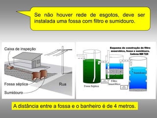 Se não houver rede de esgotos, deve ser
         instalada uma fossa com filtro e sumidouro.




A distância entre a fossa e o banheiro é de 4 metros.
 