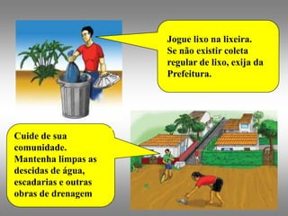 Jogue lixo na lixeira.
                      Se não existir coleta
                      regular de lixo, exija da
                      Prefeitura.




Cuide de sua
comunidade.
Mantenha limpas as
descidas de água,
escadarias e outras
obras de drenagem
 