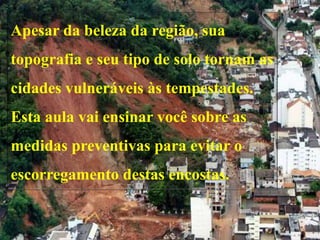 Apesar da beleza da região, sua
topografia e seu tipo de solo tornam as
cidades vulneráveis às tempestades.
Esta aula vai ensinar você sobre as
medidas preventivas para evitar o
escorregamento destas encostas.
 