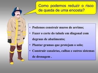 Como podemos reduzir o risco
      de queda de uma encosta?



• Podemos construir muros de arrimo;
• Fazer o corte do talude em diagonal com
  degraus de abatimento;
• Plantar gramas que protejam o solo;
• Construir canaletas, calhas e outros sistemas
  de drenagem .
 