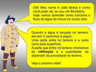 Olá! Meu nome é João Brasa e como
 você pode ver, eu sou um Bombeiro.
 Hoje vamos aprender como funciona o
 fluxo da água da chuva no nosso solo.



Quando a água é lançada no terreno,
ela tem 2 caminhos a seguir:
Uma parte entra no terreno e a outra
corre pela superfície.
A parte que entra no terreno chamamos
de infiltração e a quantidade vai
depender da porosidade do terreno.

Veja o próximo slide!
 