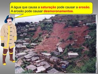 A água que causa a saturação pode causar a erosão.
A erosão pode causar desmoronamentos.
 