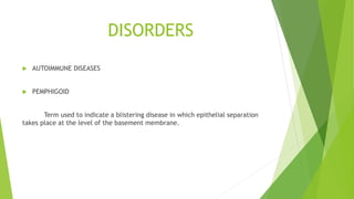 DISORDERS
 AUTOIMMUNE DISEASES
 PEMPHIGOID
Term used to indicate a blistering disease in which epithelial separation
takes place at the level of the basement membrane.
 
