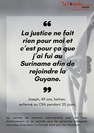 La justice ne fait
rien pour moi et
c’est pour ça que
j’ai fui au
Suriname afin de
rejoindre la
Guyane.
Joseph, 49 ans, haïtien,
enfermé au CRA pendant 20 jours.
Les centres de rétention administrative sont des lieux
d’enfermement et de contrôle pour les personnes étrangères
menacées d’expulsion. La Cimade milite pour leur fermeture.
 