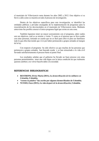 11
el municipio de Villavicencio meta durante los años 2002 y 2012. Este objetivo si se
llevó a cabo como se muestra en todo el proceso de investigación.
Dentro de los objetivos específicos para esta investigación, se identificó las
entidades públicas y privadas encargadas de la implementación de programas para la
resocialización de los desvinculados en el municipio de Villavicencio meta. Mediante
entrevistas fue posible conocer el único programa legal que existe en esta zona.
También logramos tener un mayor acercamiento con el programa, saber cuáles
son sus objetivos, cuál es su misión y visión. Y como es el proceso que se lleva acabo
con estas personas, teniendo en cuenta que no es fácil para ellos ni para sus familiares
todo lo que ellos han tenido que vivir por haber pertenecido a grupos armados al margen
de la ley.
Con respecto al programa ha sido efectivo ya que muchas de las personas que
pertenecen a grupos armados han buscado ayuda y se han reinsertado a la vida civil
llevando satisfactoriamente el proceso hasta su punto final.
Los resultados señalan que el gobierno ha llevado un buen proceso con estas
personas permitiéndoles tener una vida digna con la única condición de que realmente
quieran cambiar y no volver hacerle daño a la sociedad.
REFERENCIAS BIBLIOGRAFICAS
 RESTREPO, Elvira María (2011), La desmovilización de los militares en
Colombia, Colombia.
 “retomo la palabra” fue escrito por algunos desmovilizados de Colombia.
 NUSSIO, Enzo (2012), La vida después de la desmovilización, Colombia.
 