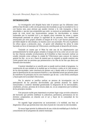 2
Keywords : Dissociated , Repair Act , Act victims Paramilitarism.
INTRODUCCIÓN
La investigación será dirigida hacia todo el proceso que los diferentes entes
públicos han llevado a cabo con las personas desvinculadas ya que la sociedad no los ve
con buenos ojos, pues piensan que pueden retornar a la vida insurgente y hacer
atrocidades o que por mas arrepentidos que estén no merecen ser perdonados. Desde el
punto de vista social trae inconvenientes, porque los desvinculados se sienten
rechazados por la sociedad civil y en algunos casos remontan las armas y siguen
delinquiendo poniendo en peligro la seguridad de las personas. Pero también son
amenazados por otros grupos armados al margen de la ley o por fuerzas paraestatales
por haber dejado la vida armada y en muchos casos son asesinados. Por esto el gobierno
les ofrece apoyo y protección, pues, al querer salir abandonar las armas le están
haciendo un favor al municipio de Villavicencio contribuyendo al desarrollo del mismo.
Teniendo en cuenta que el Meta ha sido uno de los departamentos que
permanentemente ha tenido grupos armados al margen de la ley como son en este caso
las farc (fuerzas armadas revolucionarias de Colombia) se hace necesario realizar un
estudio teniendo como enfoque la ciudad de Villavicencio para conocer de manera
general las farc en su ser y hacer de manera que en conjunto se pueda construir una
visión general ante las personas que pertenecieron a las filas de las farc que ahora son
llamados desvinculados.
Construir identidad no es sencillo pero se puede motivar desde el programa. La
construcción de una entidad en la medida que se involucre a todos en la vida misma y
de los desvinculados. tener conciencia de quienes son y donde están es el primer paso
para la identificación de una memoria histórica y una identidad actual que permita poner
de manifiesto los principios de los seres humanos que de una u otra forma constituyen
y hacen parte de la sociedad villavicenses.
Por lo anterior se justifica realizar un proceso de investigación con la
participación de las personas desvinculadas que permita alcanzar los ideales
mencionados y construir identidad garantizando la integración de los desvinculados,
estudiantes, jóvenes, personas de la tercera edad, etc. en un compromiso por la defensa
de los principios morales.
Este proyecto recibe gran importancia en primer lugar exige revisión exhaustiva
del horizonte que permita establecer la coherencia, pertinencia, permanencia de los
distintos componentes en relación con el ser y hacer de la comunidad de los
desvinculados.
En segundo lugar proporciona un acercamiento a la realidad, una base un
diagnostico eficaz que permita tener más claro el punto de vista ante los desvinculados.
En tercer lugar permite la elaboración de una visión de totalidad que le facilite el
conocimiento de los programas de carácter municipal.
 