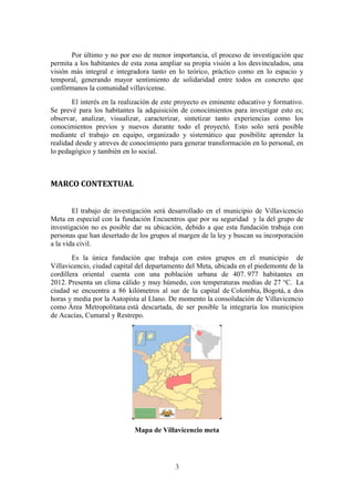 3
Por último y no por eso de menor importancia, el proceso de investigación que
permita a los habitantes de esta zona ampliar su propia visión a los desvinculados, una
visión más integral e integradora tanto en lo teórico, práctico como en lo espacio y
temporal, generando mayor sentimiento de solidaridad entre todos en concreto que
confórmanos la comunidad villavicense.
El interés en la realización de este proyecto es eminente educativo y formativo.
Se prevé para los habitantes la adquisición de conocimientos para investigar esto es;
observar, analizar, visualizar, caracterizar, sintetizar tanto experiencias como los
conocimientos previos y nuevos durante todo el proyectó. Esto solo será posible
mediante el trabajo en equipo, organizado y sistemático que posibilite aprender la
realidad desde y atreves de conocimiento para generar transformación en lo personal, en
lo pedagógico y también en lo social.
MARCO CONTEXTUAL
El trabajo de investigación será desarrollado en el municipio de Villavicencio
Meta en especial con la fundación Encuentros que por su seguridad y la del grupo de
investigación no es posible dar su ubicación, debido a que esta fundación trabaja con
personas que han desertado de los grupos al margen de la ley y buscan su incorporación
a la vida civil.
Es la única fundación que trabaja con estos grupos en el municipio de
Villavicencio, ciudad capital del departamento del Meta, ubicada en el piedemonte de la
cordillera oriental cuenta con una población urbana de 407. 977 habitantes en
2012. Presenta un clima cálido y muy húmedo, con temperaturas medias de 27 °C. La
ciudad se encuentra a 86 kilómetros al sur de la capital de Colombia, Bogotá, a dos
horas y media por la Autopista al Llano. De momento la consolidación de Villavicencio
como Área Metropolitana está descartada, de ser posible la integraría los municipios
de Acacías, Cumaral y Restrepo.
Mapa de Villavicencio meta
 
