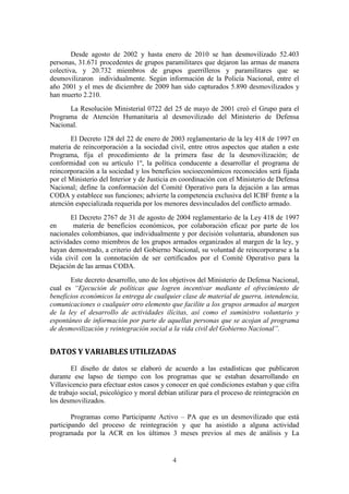 4
Desde agosto de 2002 y hasta enero de 2010 se han desmovilizado 52.403
personas, 31.671 procedentes de grupos paramilitares que dejaron las armas de manera
colectiva, y 20.732 miembros de grupos guerrilleros y paramilitares que se
desmovilizaron individualmente. Según información de la Policía Nacional, entre el
año 2001 y el mes de diciembre de 2009 han sido capturados 5.890 desmovilizados y
han muerto 2.210.
La Resolución Ministerial 0722 del 25 de mayo de 2001 creó el Grupo para el
Programa de Atención Humanitaria al desmovilizado del Ministerio de Defensa
Nacional.
El Decreto 128 del 22 de enero de 2003 reglamentario de la ley 418 de 1997 en
materia de reincorporación a la sociedad civil, entre otros aspectos que atañen a este
Programa, fija el procedimiento de la primera fase de la desmovilización; de
conformidad con su artículo 1º, la política conducente a desarrollar el programa de
reincorporación a la sociedad y los beneficios socioeconómicos reconocidos será fijada
por el Ministerio del Interior y de Justicia en coordinación con el Ministerio de Defensa
Nacional; define la conformación del Comité Operativo para la dejación a las armas
CODA y establece sus funciones; advierte la competencia exclusiva del ICBF frente a la
atención especializada requerida por los menores desvinculados del conflicto armado.
El Decreto 2767 de 31 de agosto de 2004 reglamentario de la Ley 418 de 1997
en materia de beneficios económicos, por colaboración eficaz por parte de los
nacionales colombianos, que individualmente y por decisión voluntaria, abandonen sus
actividades como miembros de los grupos armados organizados al margen de la ley, y
hayan demostrado, a criterio del Gobierno Nacional, su voluntad de reincorporarse a la
vida civil con la connotación de ser certificados por el Comité Operativo para la
Dejación de las armas CODA.
Este decreto desarrollo, uno de los objetivos del Ministerio de Defensa Nacional,
cual es “Ejecución de políticas que logren incentivar mediante el ofrecimiento de
beneficios económicos la entrega de cualquier clase de material de guerra, intendencia,
comunicaciones o cualquier otro elemento que facilite a los grupos armados al margen
de la ley el desarrollo de actividades ilícitas, así como el suministro voluntario y
espontáneo de información por parte de aquellas personas que se acojan al programa
de desmovilización y reintegración social a la vida civil del Gobierno Nacional”.
DATOS Y VARIABLES UTILIZADAS
El diseño de datos se elaboró de acuerdo a las estadísticas que publicaron
durante ese lapso de tiempo con los programas que se estaban desarrollando en
Villavicencio para efectuar estos casos y conocer en qué condiciones estaban y que cifra
de trabajo social, psicológico y moral debían utilizar para el proceso de reintegración en
los desmovilizados.
Programas como Participante Activo – PA que es un desmovilizado que está
participando del proceso de reintegración y que ha asistido a alguna actividad
programada por la ACR en los últimos 3 meses previos al mes de análisis y La
 