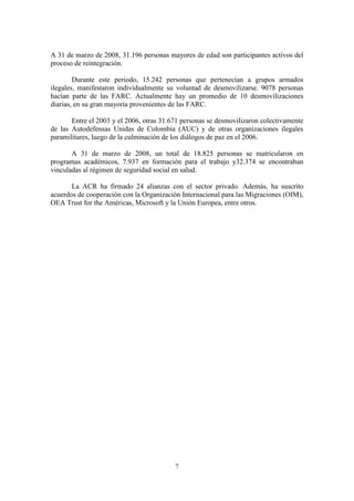 7
A 31 de marzo de 2008, 31.196 personas mayores de edad son participantes activos del
proceso de reintegración.
Durante este periodo, 15.242 personas que pertenecían a grupos armados
ilegales, manifestaron individualmente su voluntad de desmovilizarse. 9078 personas
hacían parte de las FARC. Actualmente hay un promedio de 10 desmovilizaciones
diarias, en su gran mayoría provenientes de las FARC.
Entre el 2003 y el 2006, otras 31.671 personas se desmovilizaron colectivamente
de las Autodefensas Unidas de Colombia (AUC) y de otras organizaciones ilegales
paramilitares, luego de la culminación de los diálogos de paz en el 2006.
A 31 de marzo de 2008, un total de 18.825 personas se matricularon en
programas académicos, 7.937 en formación para el trabajo y32.374 se encontraban
vinculadas al régimen de seguridad social en salud.
La ACR ha firmado 24 alianzas con el sector privado. Además, ha suscrito
acuerdos de cooperación con la Organización Internacional para las Migraciones (OIM),
OEA Trust for the Américas, Microsoft y la Unión Europea, entre otros.
 
