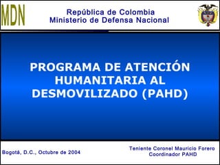 M D N
C.I.E
PROGRAMA DE ATENCIÓN
HUMANITARIA AL
DESMOVILIZADO (PAHD)
República de Colombia
Ministerio de Defensa Nacional
Teniente Coronel Mauricio Forero
Coordinador PAHDBogotá, D.C., Octubre de 2004
 