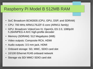 Raspberry Pi Model B 512MB RAM
● SoC Broadcom BCM2835 (CPU, GPU, DSP, and SDRAM)
● CPU: 700 MHz ARM1176JZF-S core (ARM11 family)
● GPU: Broadcom VideoCore IV, OpenGL ES 2.0, 1080p30
h.264/MPEG-4 AVC high-profile decoder
● Memory (SDRAM): 512 Megabytes (MiB)
● Video outputs: Composite RCA, HDMI
● Audio outputs: 3.5 mm jack, HDMI
● Onboard storage: SD, MMC, SDIO card slot
● 10/100 Ethernet RJ45 onboard network
● Storage via SD/ MMC/ SDIO card slot
 