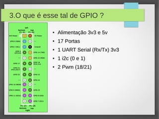 3.O que é esse tal de GPIO ?
● Alimentação 3v3 e 5v
● 17 Portas
● 1 UART Serial (Rx/Tx) 3v3
● 1 i2c (0 e 1)
● 2 Pwm (18/21)
 