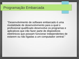 Programação Embarcada
“Desenvolvimento de software embarcado é uma
modalidade de desenvolvimento para a qual o
profissional qualificado desenvolve os programas e
aplicativos que irão fazer parte de dispositivos
eletrônicos que possam funcionar independentes de
estarem ou não ligadas a um computador central.”
 