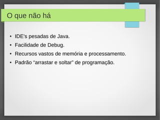 O que não há
● IDE's pesadas de Java.
● Facilidade de Debug.
● Recursos vastos de memória e processamento.
● Padrão “arrastar e soltar” de programação.
 