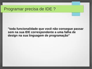 Programar precisa de IDE ?
"toda funcionalidade que você não consegue passar
sem na sua IDE correspondente a uma falha de
design na sua linguagem de programação"
 