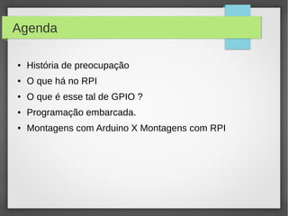 Agenda
● História de preocupação
● O que há no RPI
● O que é esse tal de GPIO ?
● Programação embarcada.
● Montagens com Arduino X Montagens com RPI
 